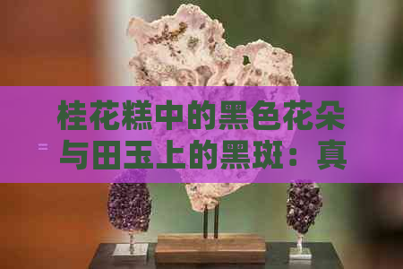 桂花糕中的黑色花朵与田玉上的黑斑：真相揭秘及处理方法