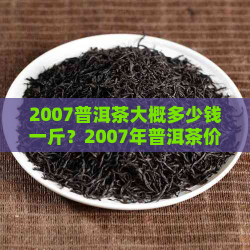 2007普洱茶大概多少钱一斤？2007年普洱茶价格表和年份茶叶信息。