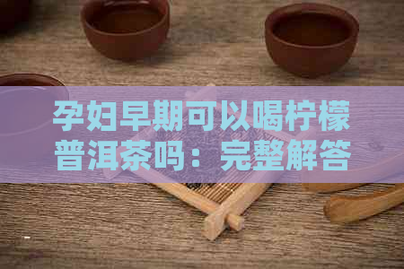 孕妇早期可以喝柠檬普洱茶吗：完整解答与注意事项