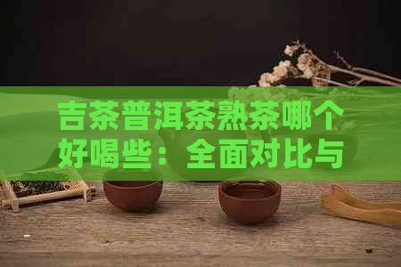 吉茶普洱茶熟茶哪个好喝些：全面对比与推荐