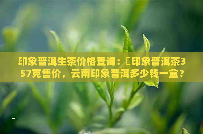 印象普洱生茶价格查询：瑧印象普洱茶357克售价，云南印象普洱多少钱一盒？