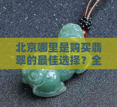 北京哪里是购买翡翠的更佳选择？全面指南助你轻松挑选到心仪的翡翠