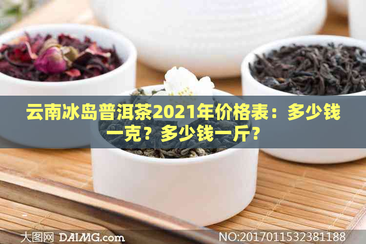 云南冰岛普洱茶2021年价格表：多少钱一克？多少钱一斤？