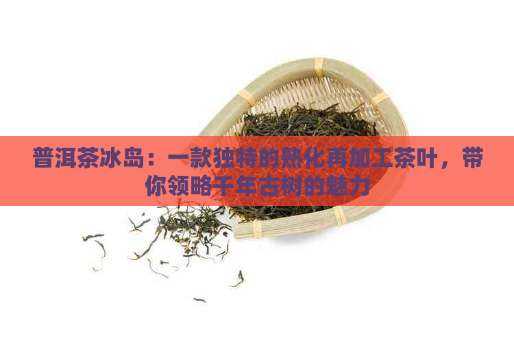 普洱茶冰岛：一款独特的熟化再加工茶叶，带你领略千年古树的魅力