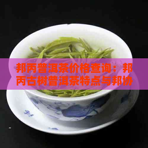 邦丙普洱茶价格查询：邦丙古树普洱茶特点与邦协普洱茶区别，来自哪个茶区？