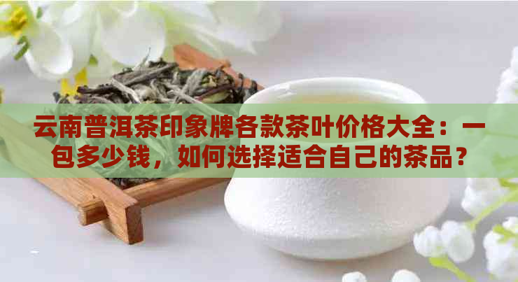 云南普洱茶印象牌各款茶叶价格大全：一包多少钱，如何选择适合自己的茶品？