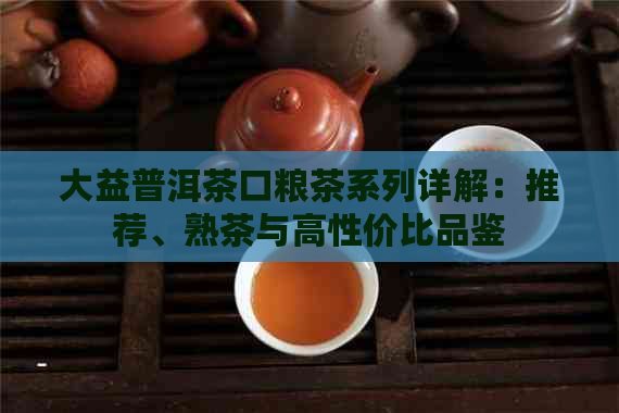 大益普洱茶口粮茶系列详解：推荐、熟茶与高性价比品鉴