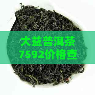 大益普洱茶7592价格查询表：比较7592和7572,了解其特点和评价