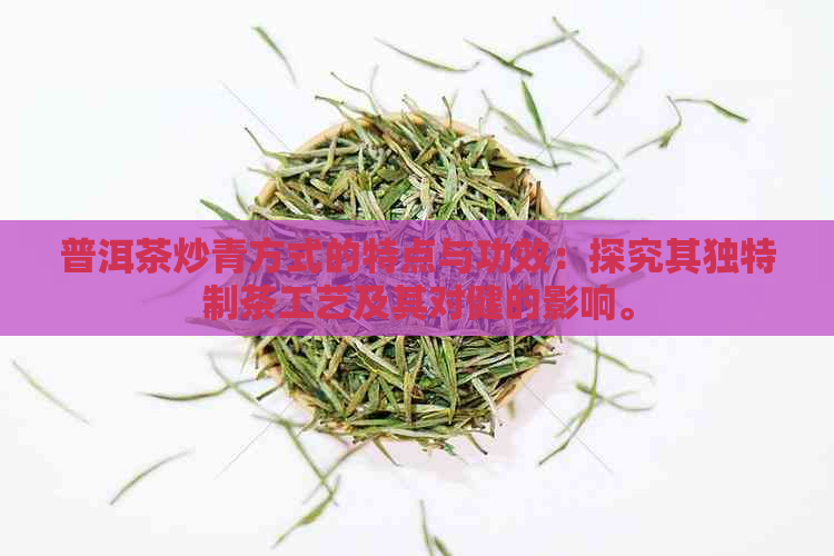 普洱茶炒青方式的特点与功效：探究其独特制茶工艺及其对健的影响。