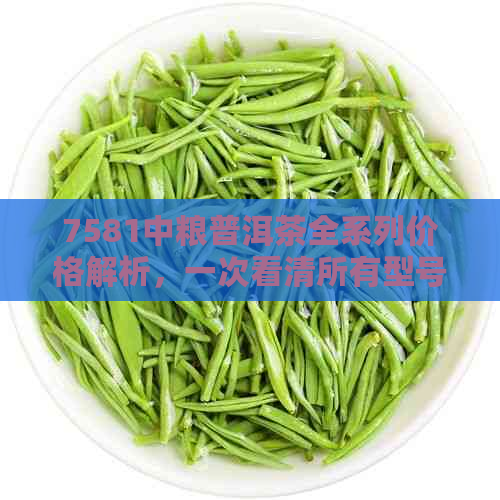 7581中粮普洱茶全系列价格解析，一次看清所有型号及价格信息