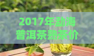 2017年勐海普洱茶熟茶价格大全：购买指南、品质对比及最新市场趋势分析