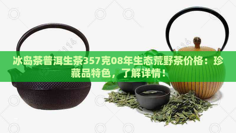 冰岛茶普洱生茶357克08年生态荒野茶价格：珍藏品特色，了解详情！