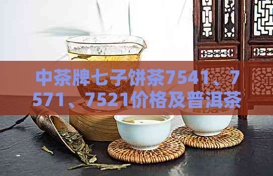 中茶牌七子饼茶7541、7571、7521价格及普洱茶生茶信息