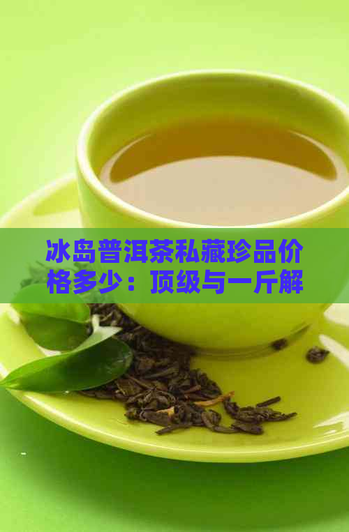 冰岛普洱茶私藏珍品价格多少：顶级与一斤解析