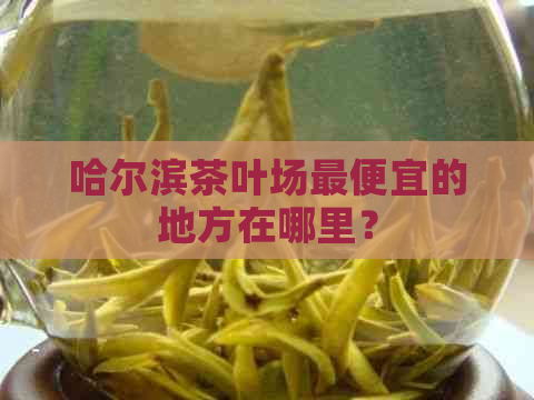 哈尔滨茶叶场更便宜的地方在哪里？