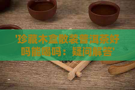 '珍藏木盒散装普洱茶好吗能喝吗：疑问解答'