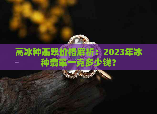 高冰种翡翠价格解析：2023年冰种翡翠一克多少钱？