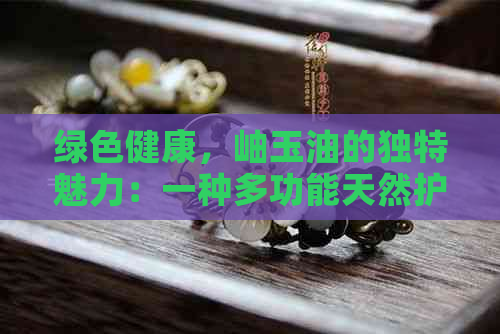 绿色健康，岫玉油的独特魅力：一种多功能天然护理产品