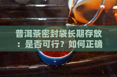 普洱茶密封袋长期存放：是否可行？如何正确保存以保持品质？