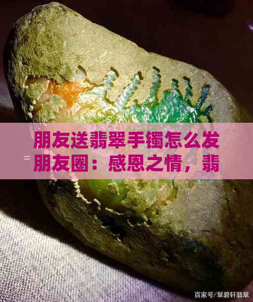 朋友送翡翠手镯怎么发朋友圈：感恩之情，翡翠寓意与分享心得