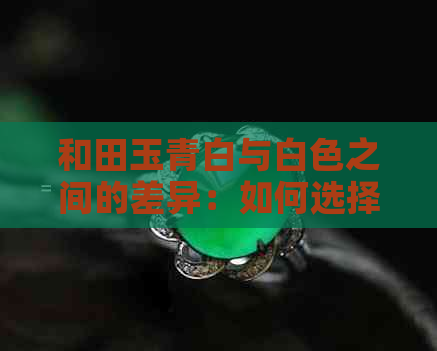 和田玉青白与白色之间的差异：如何选择最适合自己的颜色？