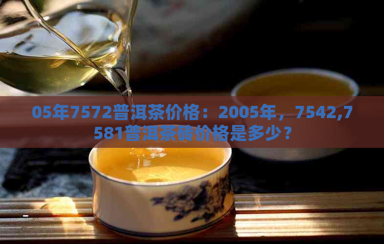 05年7572普洱茶价格：2005年，7542,7581普洱茶砖价格是多少？