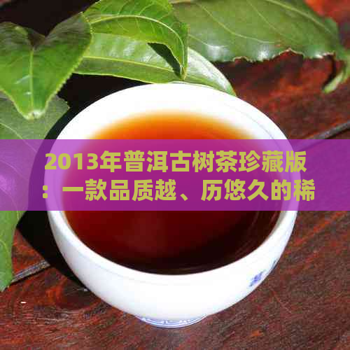 2013年普洱古树茶珍藏版：一款品质越、历悠久的稀有茶叶详解与品鉴指南