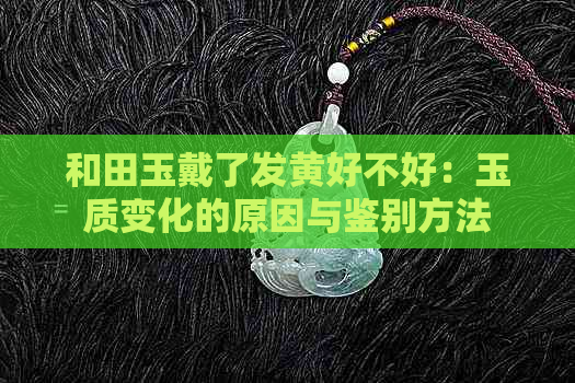 和田玉戴了发黄好不好：玉质变化的原因与鉴别方法