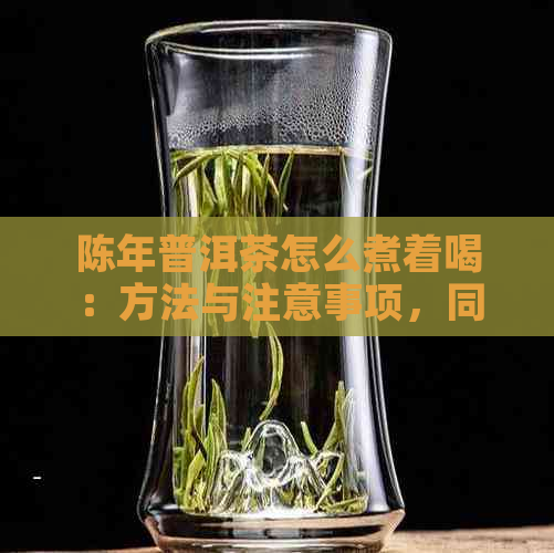 陈年普洱茶怎么煮着喝：方法与注意事项，同时解答熟茶与冲泡过程