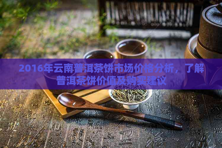 2016年云南普洱茶饼市场价格分析，了解普洱茶饼价值及购买建议