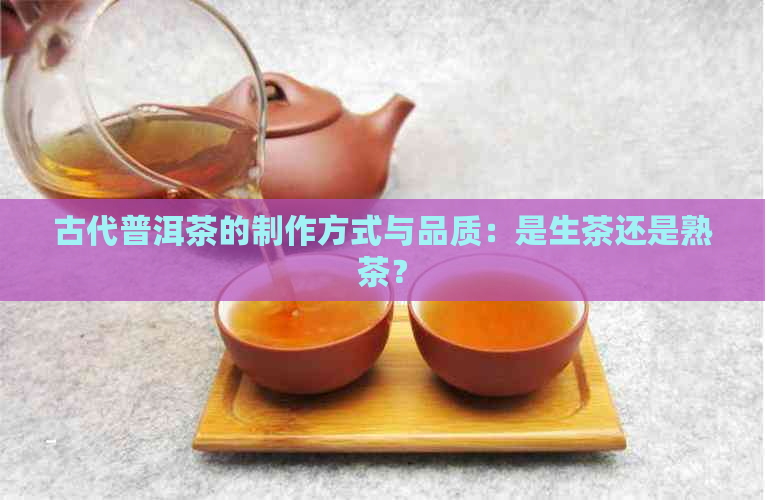 古代普洱茶的制作方式与品质：是生茶还是熟茶？