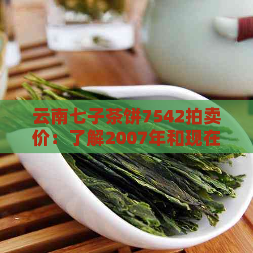 云南七子茶饼7542拍卖价：了解2007年和现在的价格