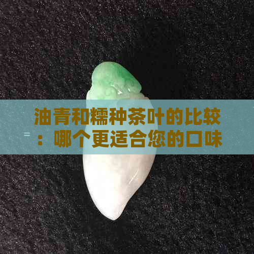 油青和糯种茶叶的比较：哪个更适合您的口味？