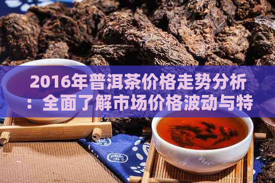 2016年普洱茶价格走势分析：全面了解市场价格波动与特点