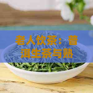 老人饮茶：普洱生茶与熟茶的选择，哪个更适合？