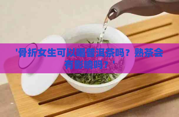 '骨折女生可以喝普洱茶吗？熟茶会有影响吗？'