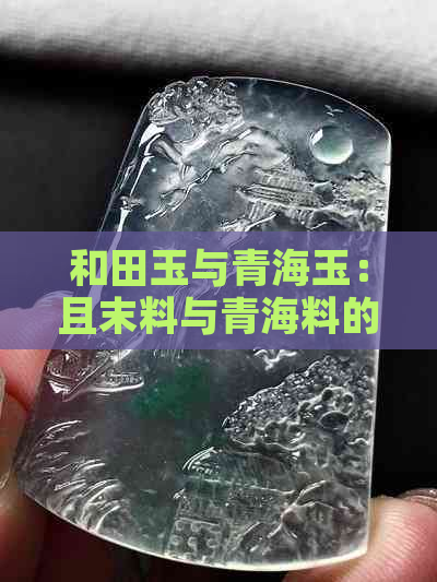 和田玉与青海玉：且末料与青海料的特征对比，助你辨别二者差异