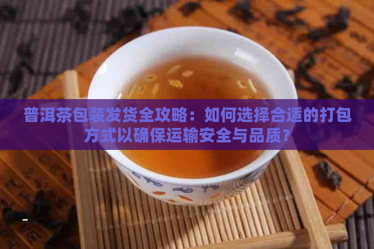 普洱茶包装发货全攻略：如何选择合适的打包方式以确保运输安全与品质？