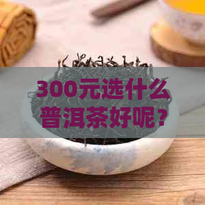 300元选什么普洱茶好呢？女生适合的300元右的普洱茶推荐