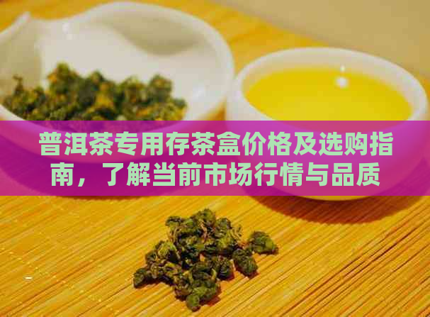 普洱茶专用存茶盒价格及选购指南，了解当前市场行情与品质