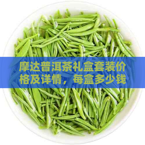 摩达普洱茶礼盒套装价格及详情，每盒多少钱？同时包括生茶紧压茶信息。