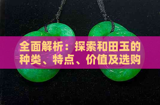 全面解析：探索和田玉的种类、特点、价值及选购技巧，解答你的所有疑问