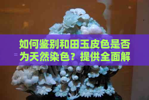 如何鉴别和田玉皮色是否为天然染色？提供全面解决方法及参考建议