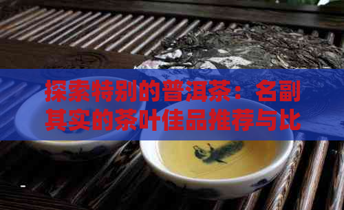 探索特别的普洱茶：名副其实的茶叶佳品推荐与比较