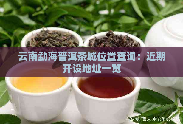 云南勐海普洱茶城位置查询：近期开设地址一览