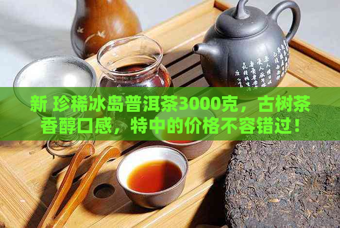 新 珍稀冰岛普洱茶3000克，古树茶香醇口感，特中的价格不容错过！