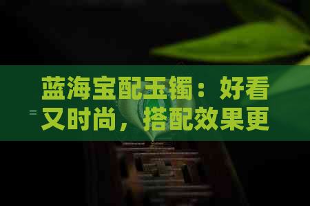 蓝海宝配玉镯：好看又时尚，搭配效果更出众！