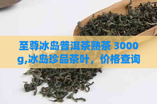 至尊冰岛普洱茶熟茶 3000g,冰岛珍品茶叶，价格查询