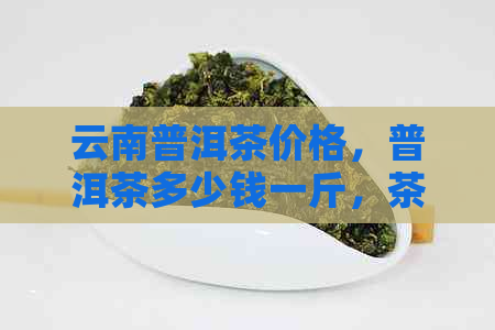 云南普洱茶价格，普洱茶多少钱一斤，茶叶市场行情，茶艺文化，品茗之道