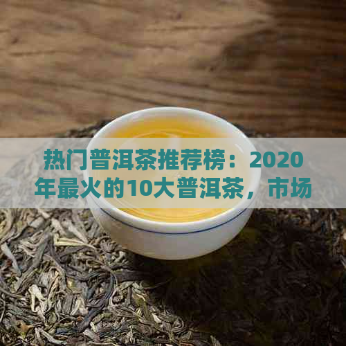 热门普洱茶推荐榜：2020年最火的10大普洱茶，市场热销一览！